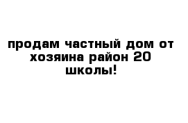 продам частный дом от хозяина район 20 школы! 